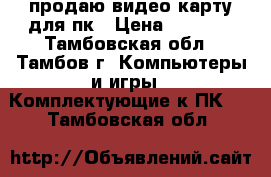 продаю видео карту для пк › Цена ­ 3 000 - Тамбовская обл., Тамбов г. Компьютеры и игры » Комплектующие к ПК   . Тамбовская обл.